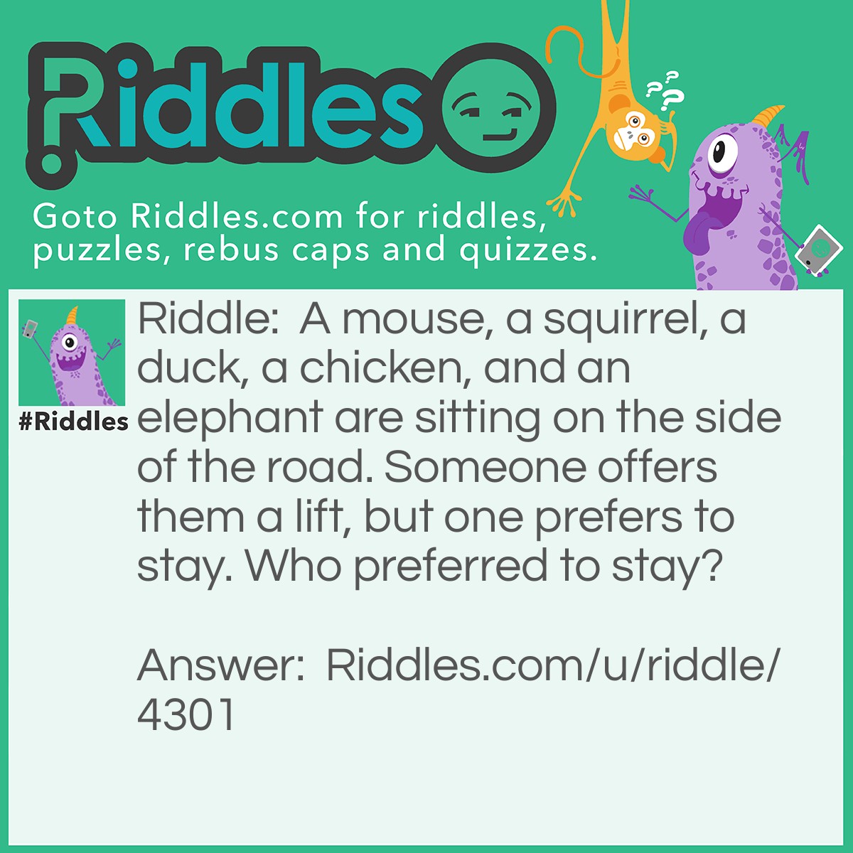 Riddle: A mouse, a squirrel, a duck, a chicken, and an elephant are sitting on the side of the road. Someone offers them a lift, but one prefers to stay. Who preferred to stay? Answer: The Elephant Stayed. If you didn't know, elephants are scared of mice.