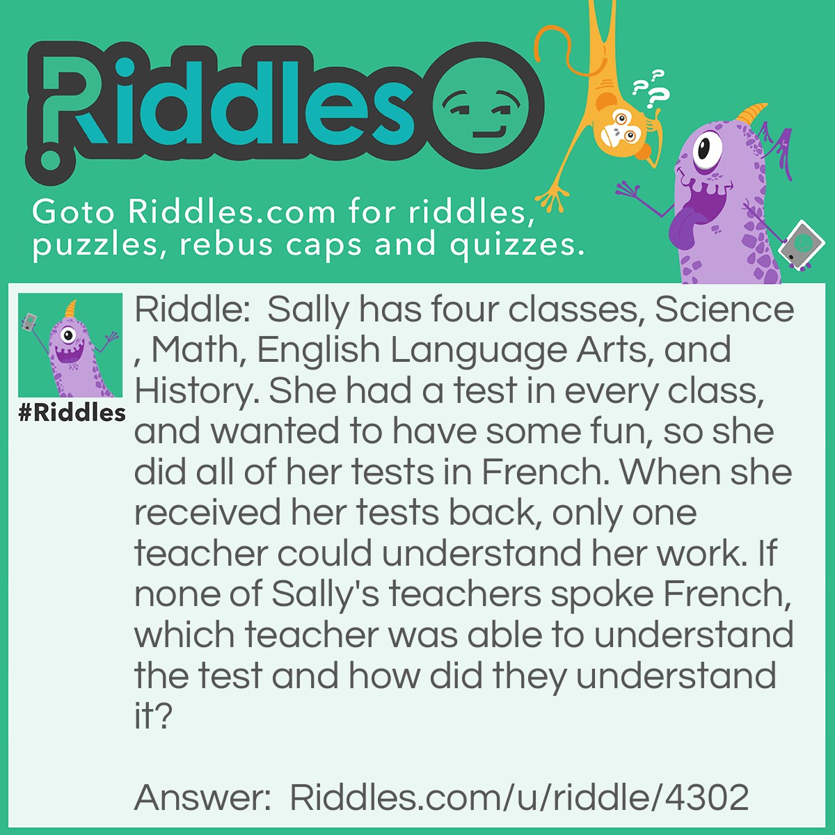 Riddle: Sally has four classes, Science, <a href="/math-riddles">Math</a>, English Language Arts, and History. She had a test in every class and wanted to have some fun, so she did all of her tests in French. When she received her tests back, only one teacher could understand her work. If none of Sally's teachers spoke French, which teacher was able to understand the test and how did they understand it? Answer: The Math teacher, because numbers are the same in French as they are in English.