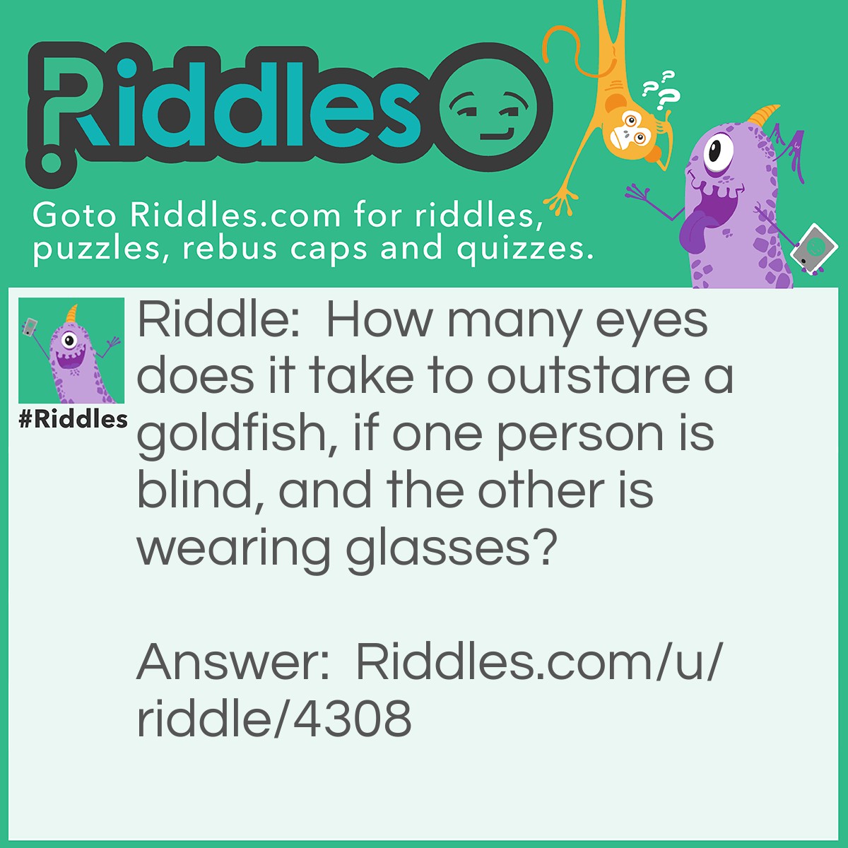 Riddle: How many eyes does it take to outstare a goldfish, if one person is blind, and the other is wearing glasses? Answer: None, in order to stare, you have to see, but if you were wearing glasses you would just be staring at the glass. So in order to outstare a gold fish, you would have to have no eyelids, which would be impossible for the eye to function properly.