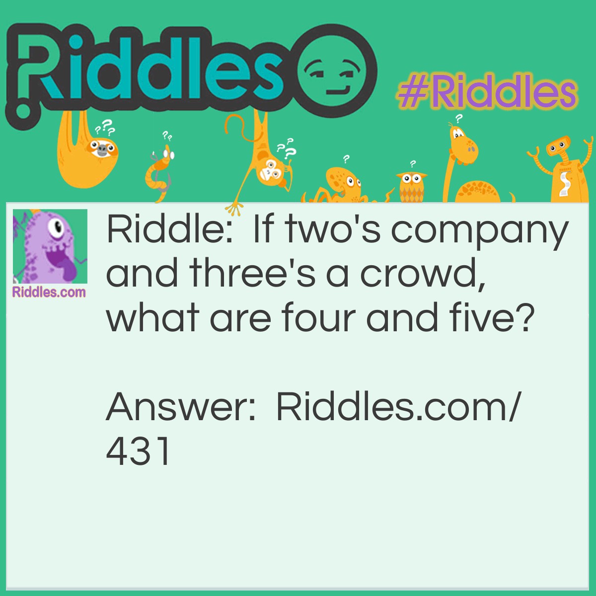 Riddle: If two's company and three's a crowd, what are four and five? Answer: Four and five is nine.