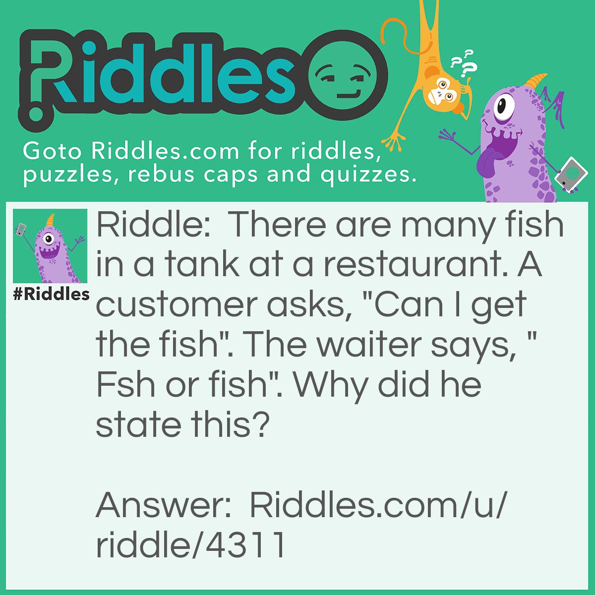 Riddle: There are many fish in a tank at a restaurant. A customer asks, "Can I get the fish". The waiter says, "Fsh or fish". Why did he state this? Answer: The fish has eyes but the fsh doesn't.