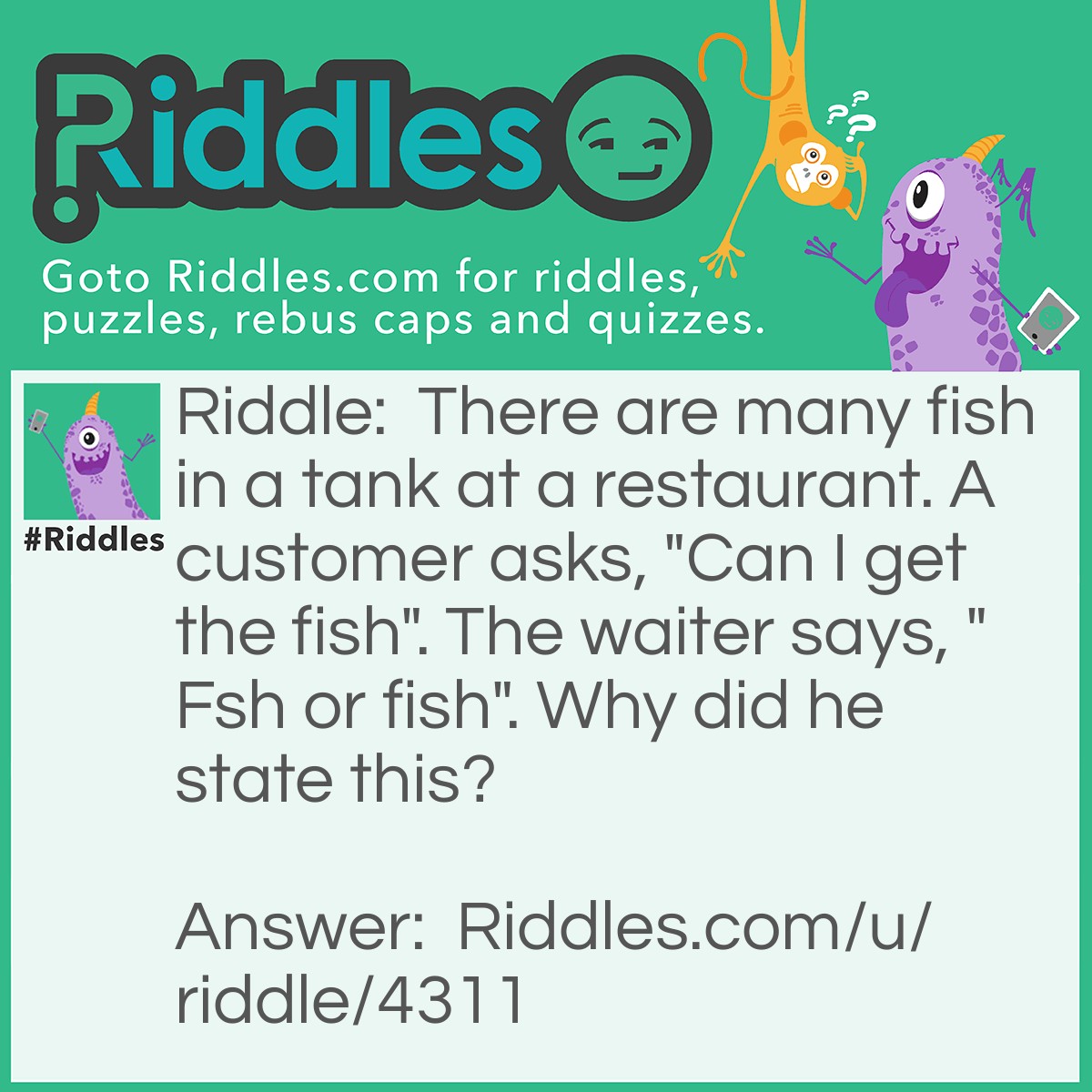 Riddle: There are many fish in a tank at a restaurant. A customer asks, "Can I get the fish". The waiter says, "Fsh or fish". Why did he state this? Answer: The fish has eyes but the fsh doesn't.