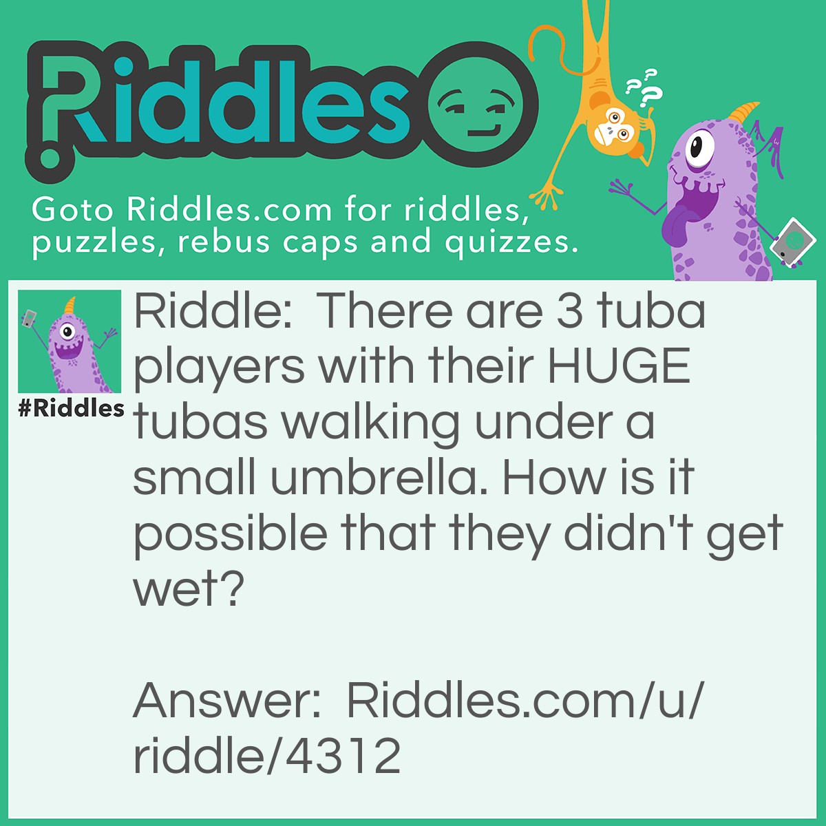 Riddle: There are 3 tuba players with their HUGE tubas walking under a small umbrella. How is it possible that they didn't get wet? Answer: It wasn't raining ☂.