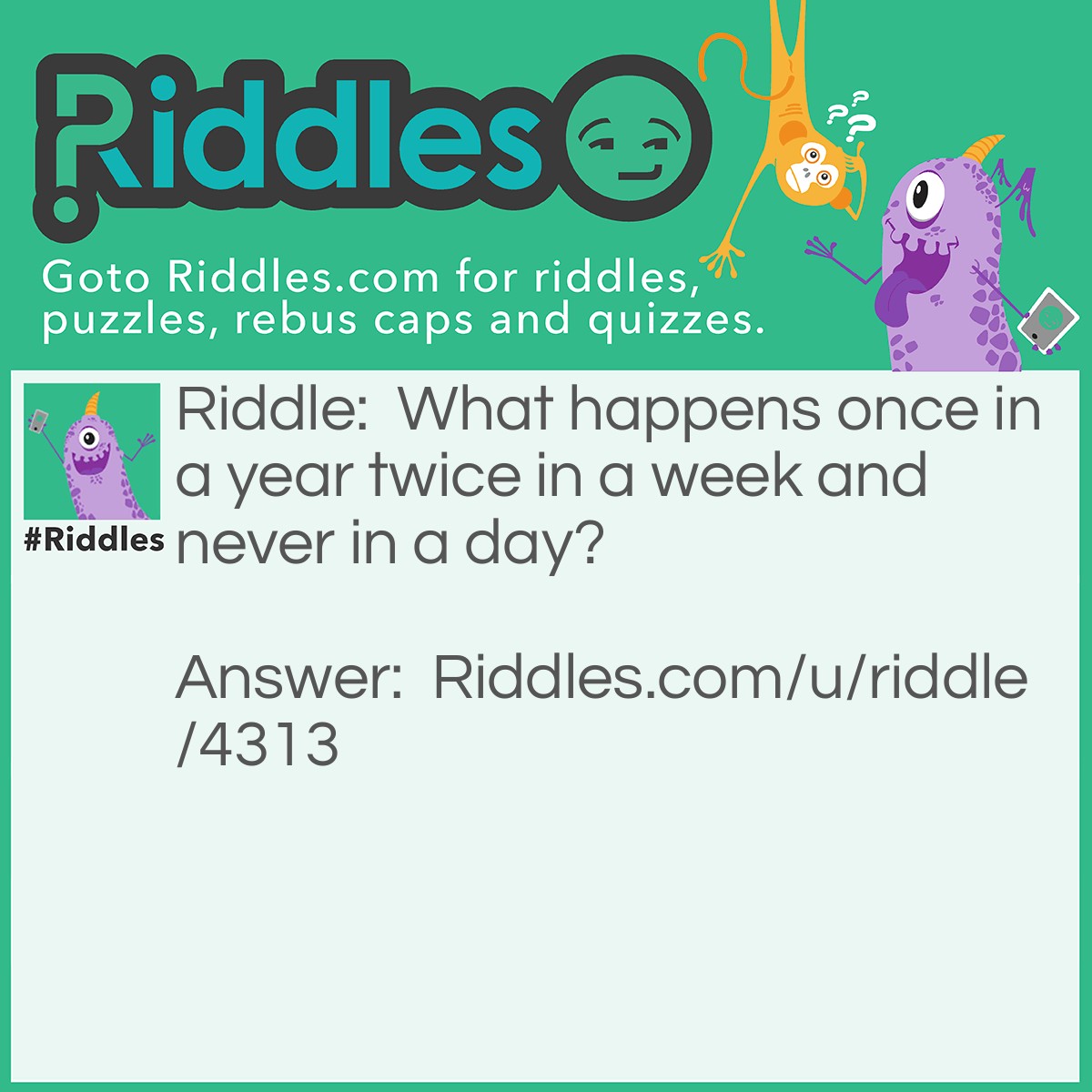 Riddle: What happens once in a year twice in a week and never in a day? Answer: The letter E because there is one e in year two e in a week and none in a day.