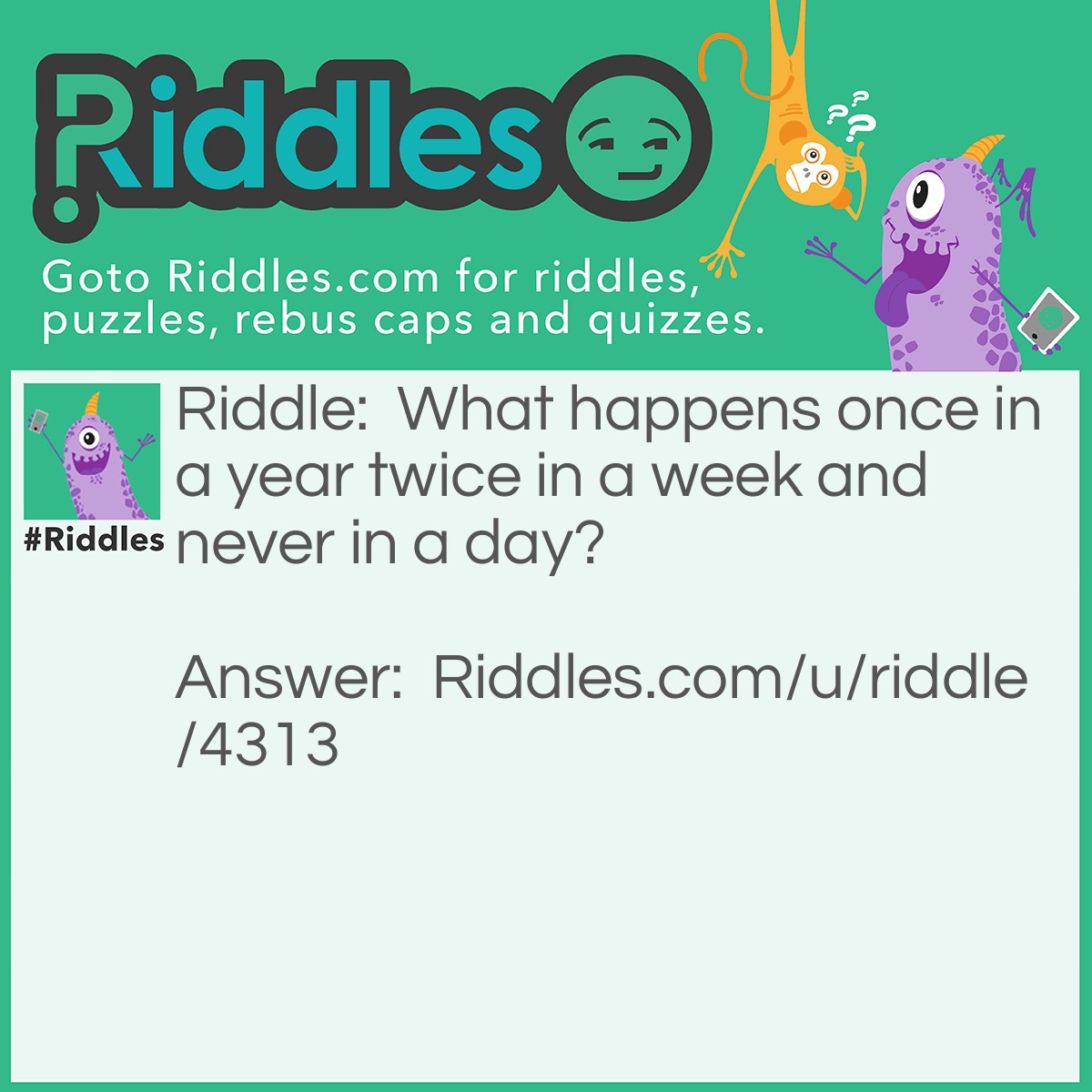 Riddle: What happens once in a year twice in a week and never in a day? Answer: The letter E because there is one e in year two e in a week and none in a day.