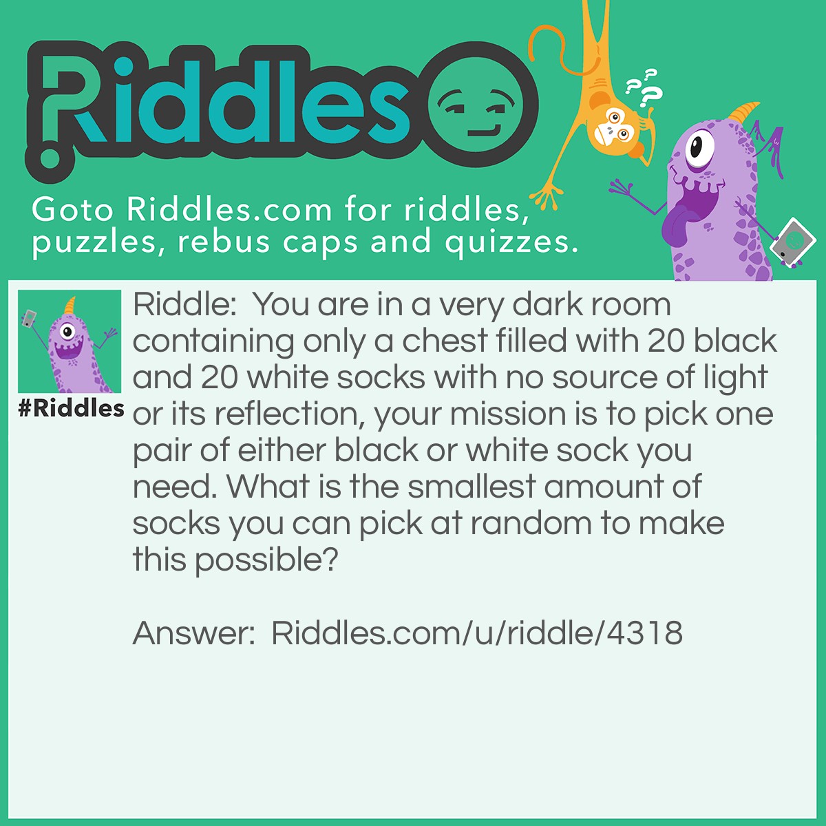 Riddle: You are in a very dark room containing only a chest filled with 20 black and 20 white socks with no source of light or its reflection, your mission is to pick one pair of either black or white sock you need. What is the smallest amount of socks you can pick at random to make this possible? Answer: Three. It means you picked only one pair of either black or white sock and one black or white sock.