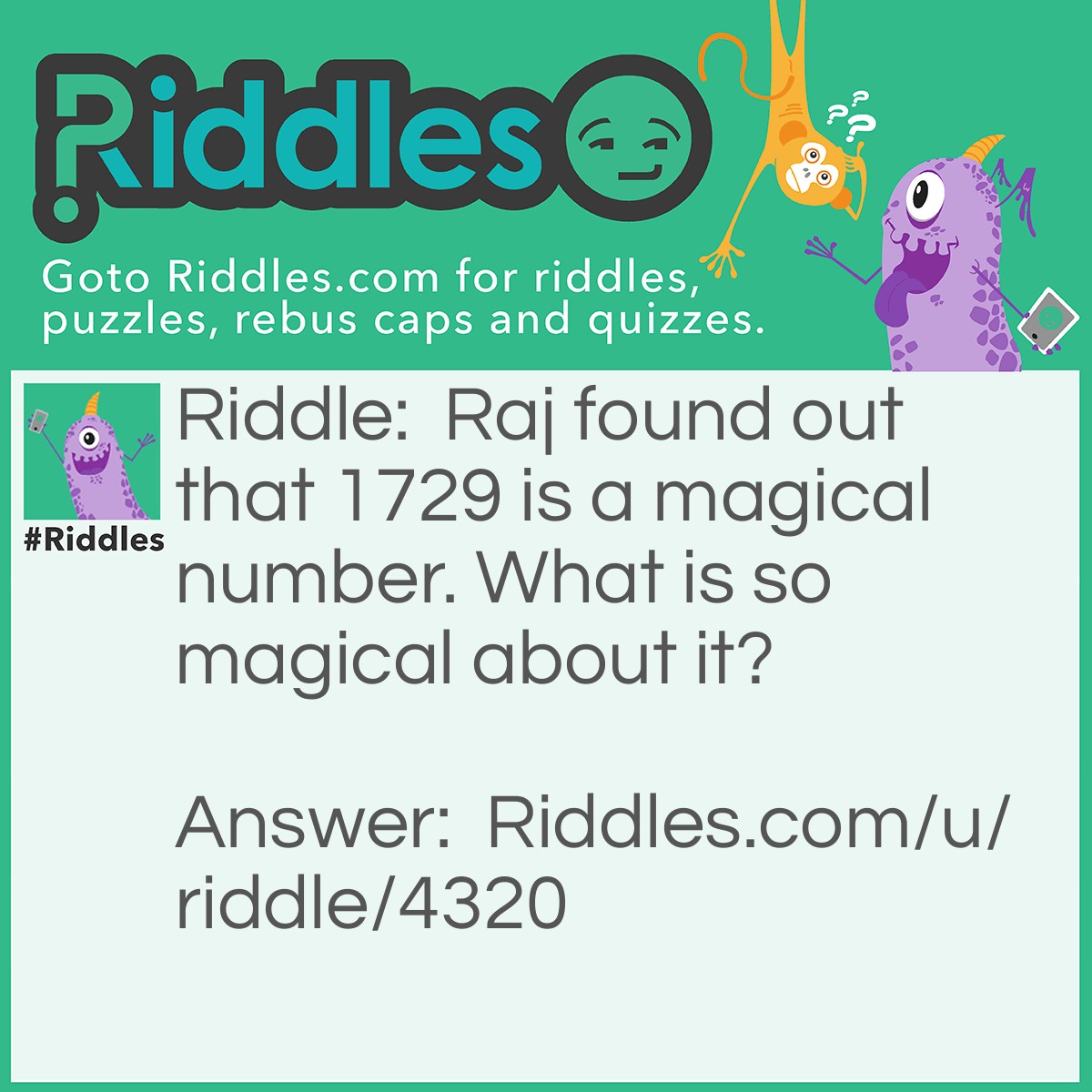 Riddle: Raj found out that 1729 is a magical number. What is so magical about it? Answer: They can be expressed as the sum of the cubes of two different sets of numbers. 10^3 + 9^3 = 1729, and 12^3 + 1^3 = 1729.