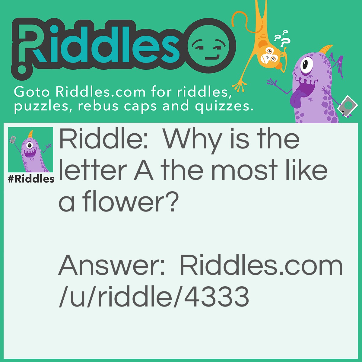 Riddle: Why is the letter A the most like a flower? Answer: As the B is after it. (Bees are after flowers)
