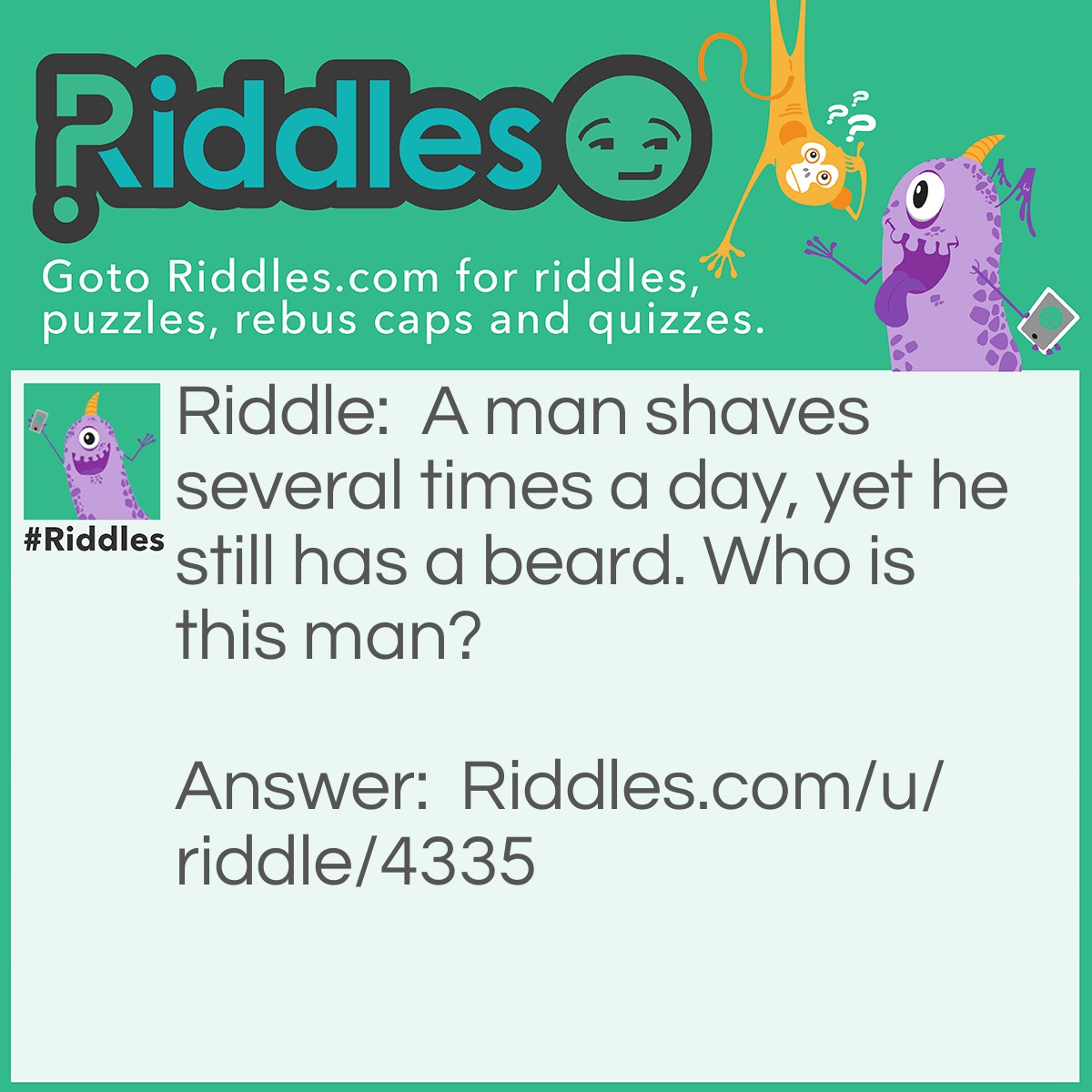 Riddle: A man shaves several times a day, yet he still has a beard. Who is this man? Answer: A barber.