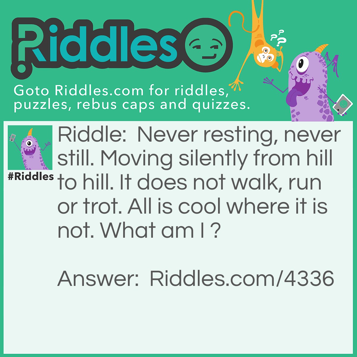 Riddle: Never resting, never still. Moving silently from hill to hill. It does not walk, run or trot. All is cool where it is not. What am I ? Answer: Sunshine.