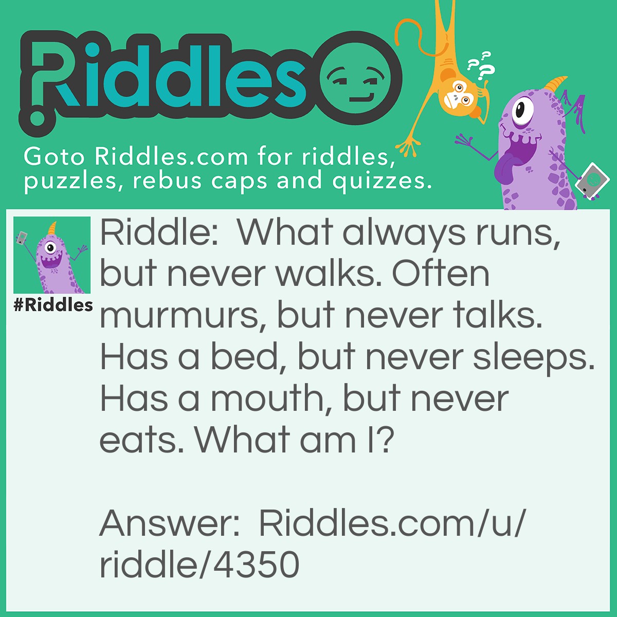 Riddle: What always runs, but never walks. Often murmurs, but never talks. Has a bed, but never sleeps. Has a mouth, but never eats. What am I? Answer: A river.