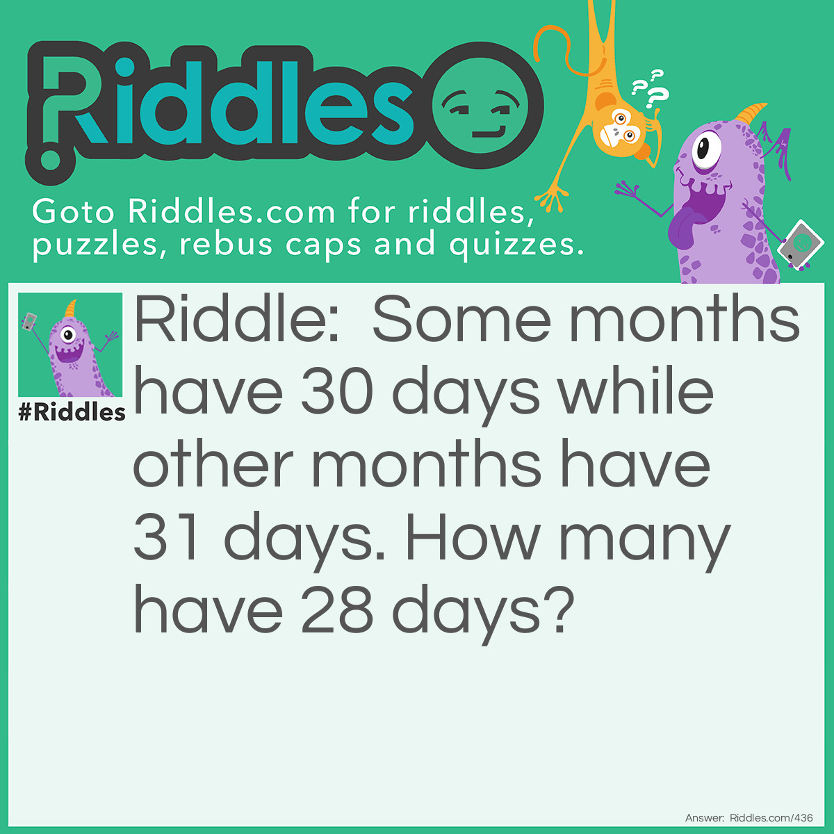 Riddle: Some months have 30 days while other months have 31 days. How many have 28 days? Answer: Every month has a 28th so they all have 28 days.