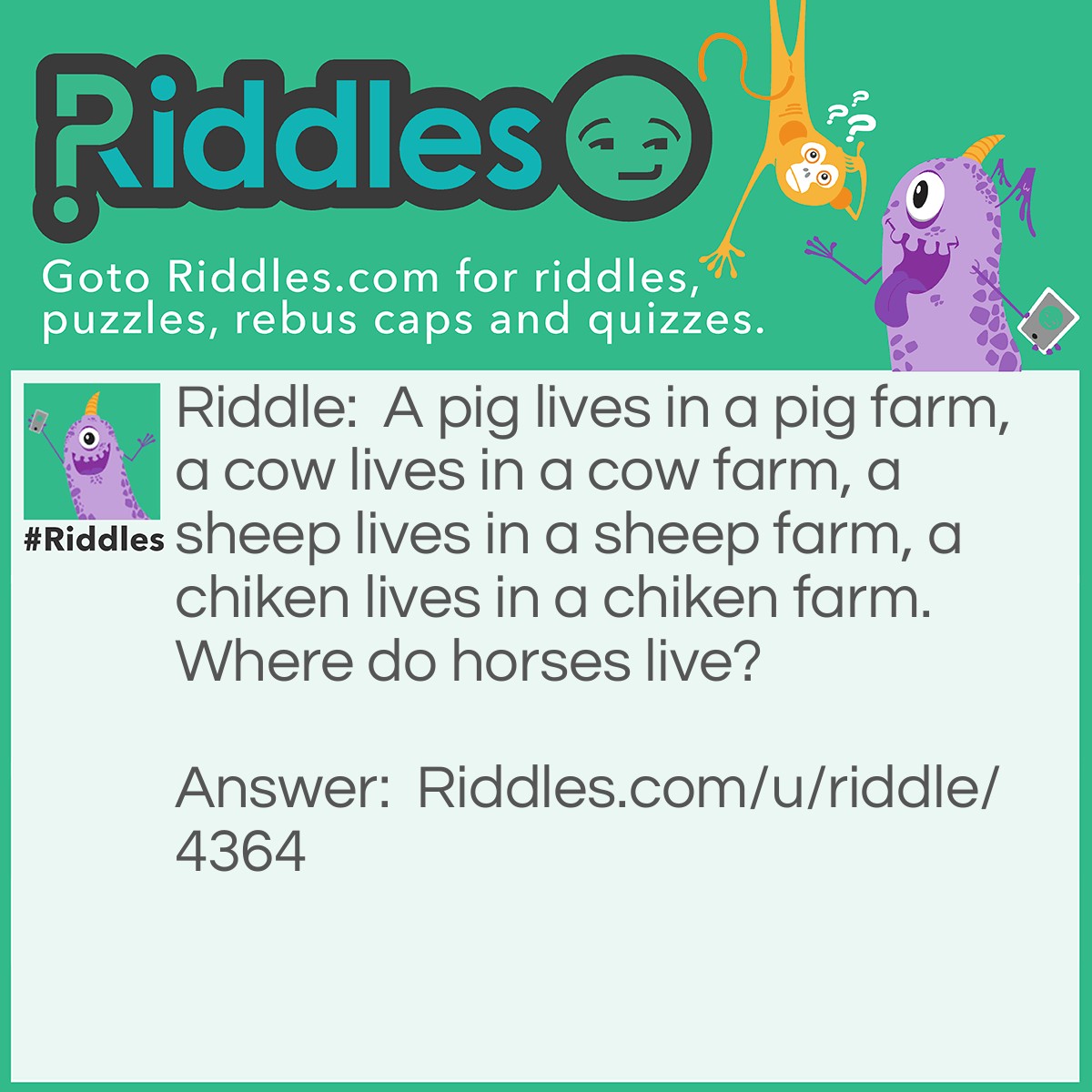 Riddle: A pig lives in a pig farm, a cow lives in a cow farm, a sheep lives in a sheep farm, a chiken lives in a chiken farm. Where do horses live? Answer: On a ranch.