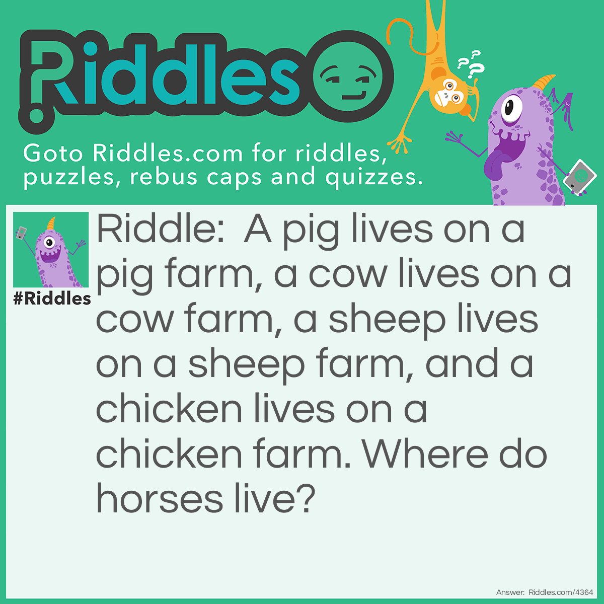 Riddle: A pig lives in a pig farm, a cow lives in a cow farm, a sheep lives in a sheep farm, a chiken lives in a chiken farm. Where do horses live? Answer: On a ranch.