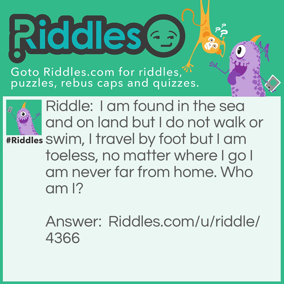 Riddle: I am found in the sea and on land but I do not walk or swim, I travel by foot but I am toeless, no matter where I go I am never far from home. Who am I? Answer: A snail.