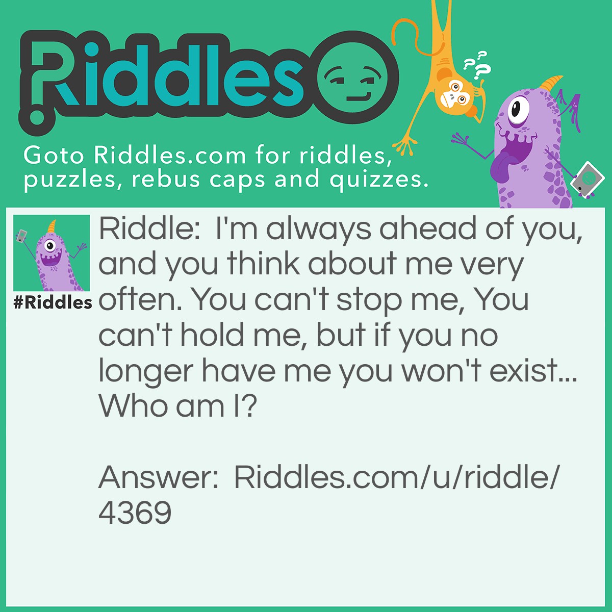 Riddle: I'm always ahead of you, and you think about me very often. You can't stop me, You can't hold me, but if you no longer have me you won't exist... Who am I? Answer: The future.