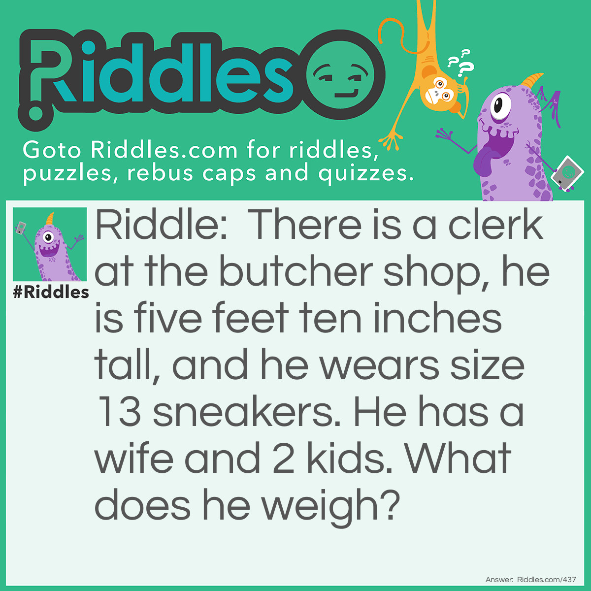 Riddle: There is a clerk at the butcher shop, he is five feet ten inches tall, and he wears size 13 sneakers. He has a wife and 2 <a href="/riddles-for-kids">kids</a>. What does he weigh? Answer: Meat.