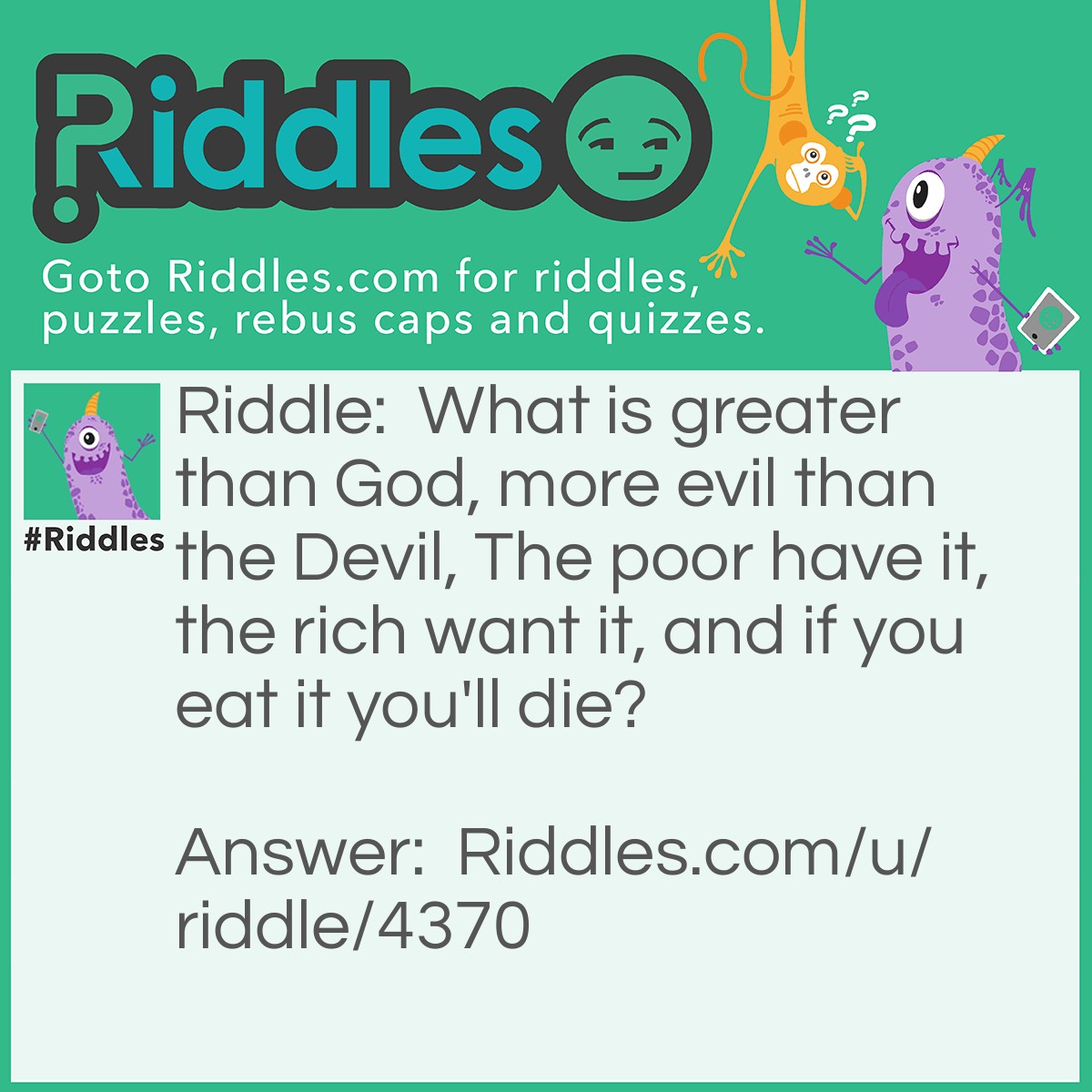 Riddle: What is greater than God, more evil than the Devil, The poor have it, the rich want it, and if you eat it you'll die? Answer: Nothing.
