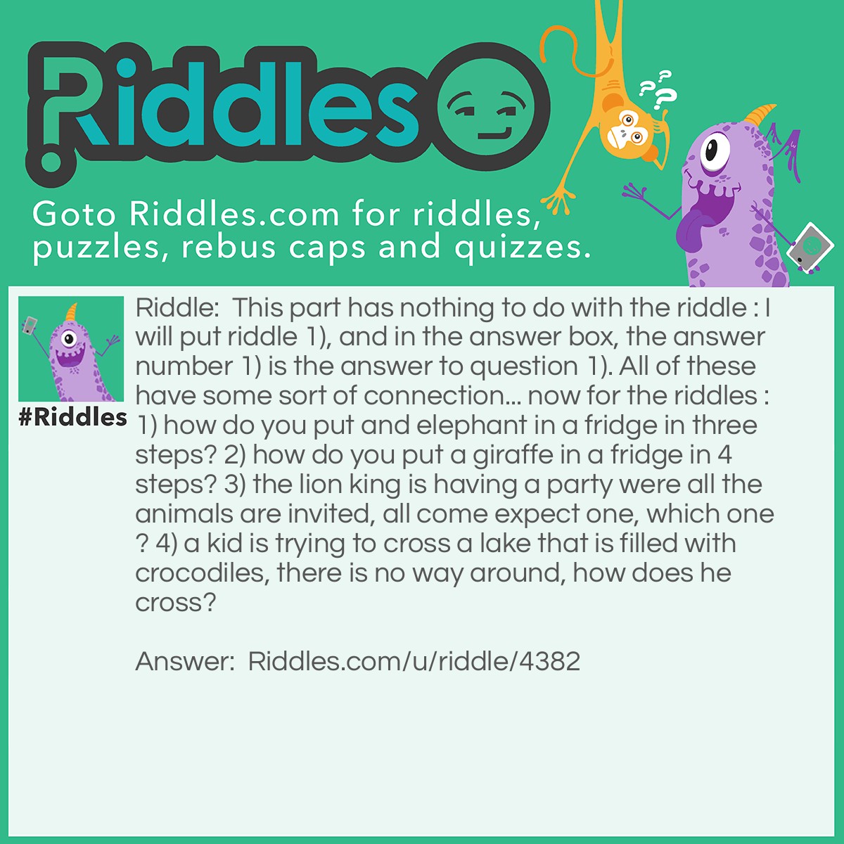 Riddle: This part has nothing to do with the riddle : I will put riddle 1), and in the answer box, the answer number 1) is the answer to question 1). All of these have some sort of connection... now for the riddles : 1) how do you put and elephant in a fridge in three steps? 2) how do you put a giraffe in a fridge in 4 steps? 3) the lion king is having a party were all the animals are invited, all come expect one, which one? 4) a kid is trying to cross a lake that is filled with crocodiles, there is no way around, how does he cross? Answer: 1) you open the fridge, you put the elephant in it, you close the fridge. 2) you open the fridge, take out the elephant, put in the giraffe, close the fridge. 3) the giraffe, it's in the fridge. 4) by swimming, the crocodiles are all at the kings party.