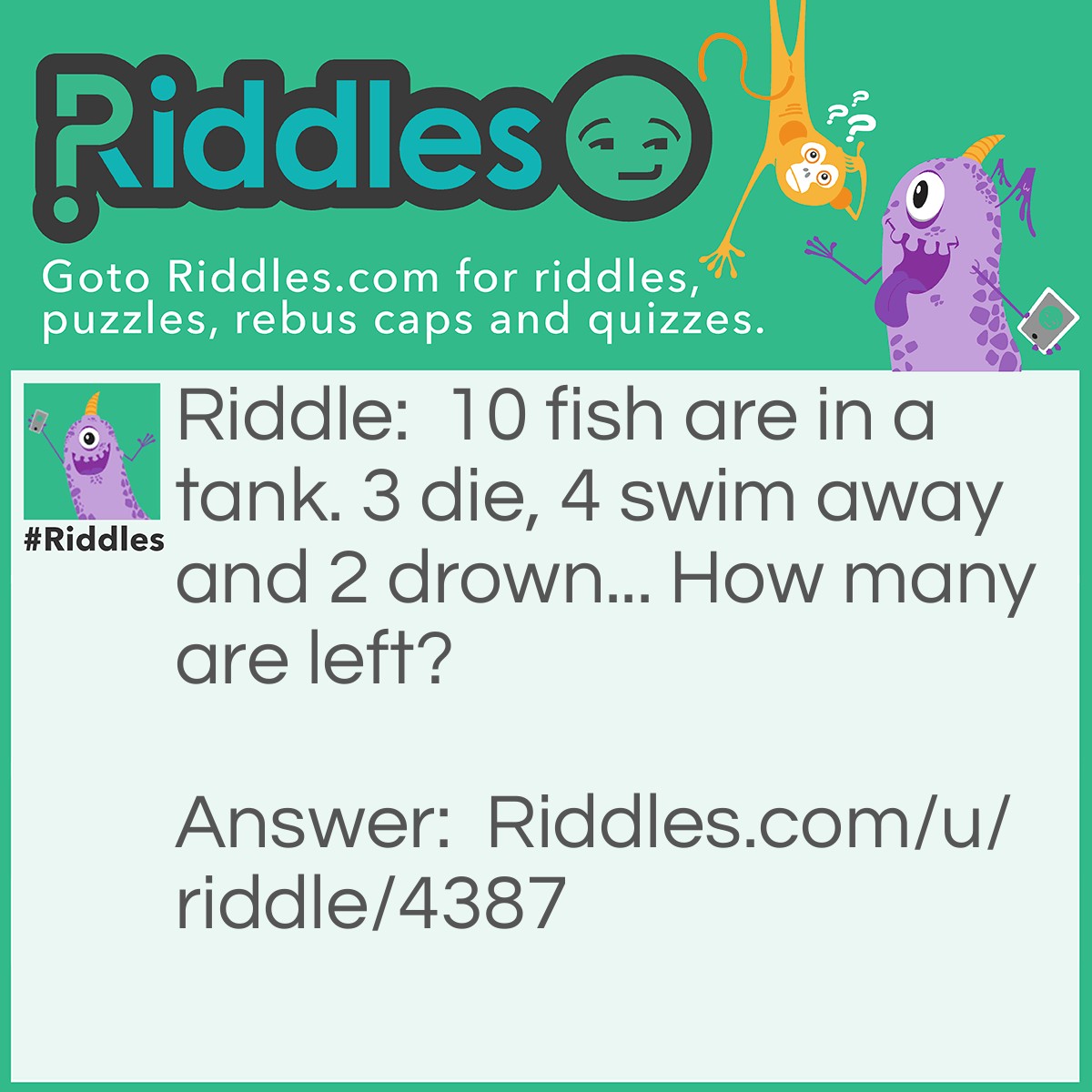 Riddle: 10 fish are in a tank. 3 die, 4 swim away and 2 drown... How many are left? Answer: 10 duh...they're all in the tank.