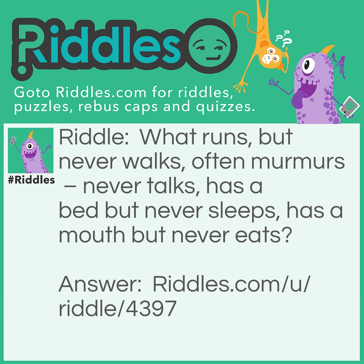 Riddle: What runs, but never walks, often murmurs - never talks, has a bed but never sleeps, has a mouth but never eats? Answer: A river.