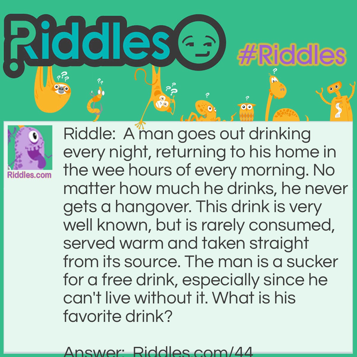 Riddle: A man goes out drinking every night, returning to his home in the wee hours of every morning. No matter how much he drinks, he never gets a hangover. This drink is very well known, but is rarely consumed, served warm and taken straight from its source. The man is a sucker for a free drink, especially since he can't live without it. What is his favorite drink? Answer: Blood, he's a vampire!