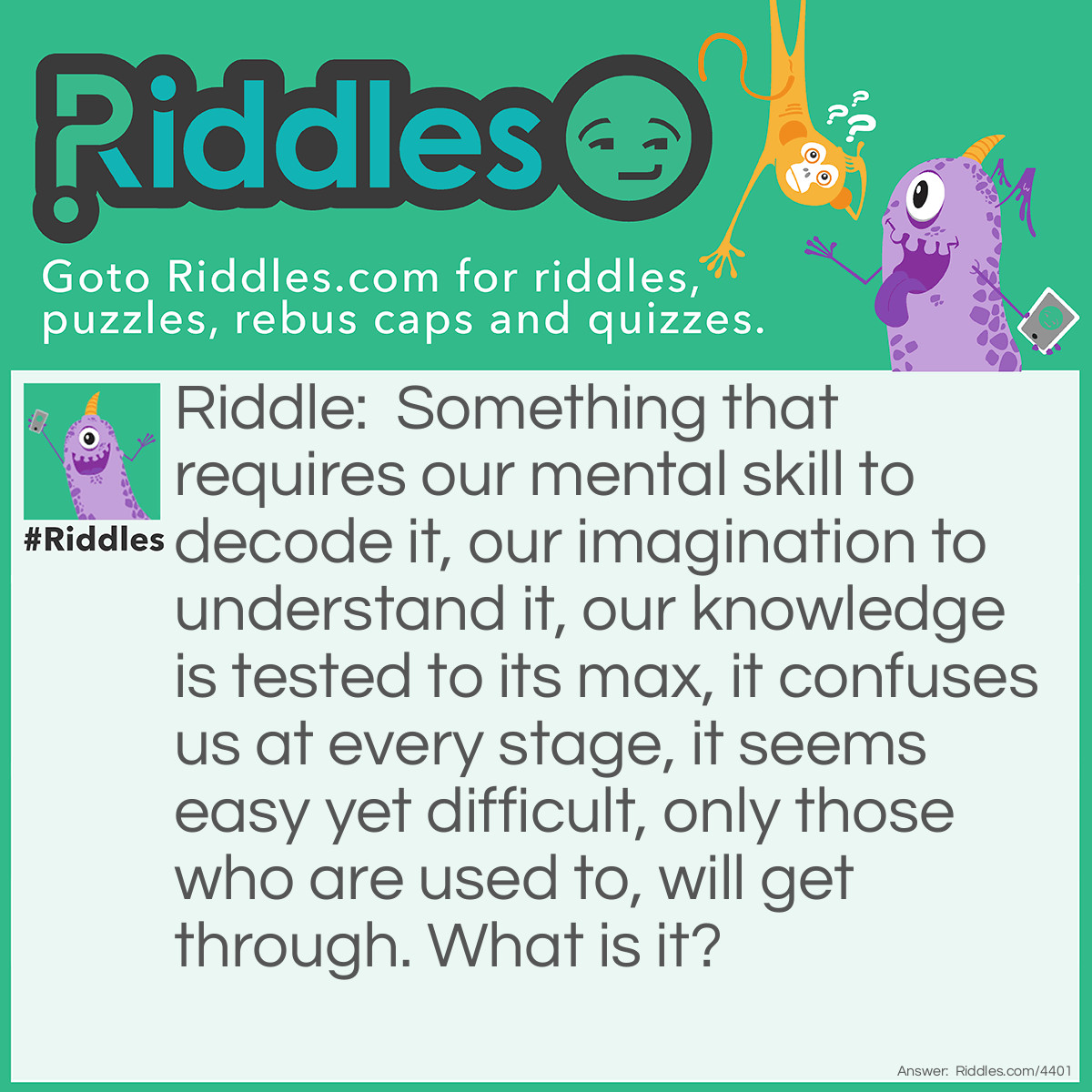 Riddle: Something that requires our mental skill to decode it, our imagination to understand it, our knowledge is tested to its max, it confuses us at every stage, it seems easy yet difficult, only those who are used to, will get through. What is it? Answer: A riddle.