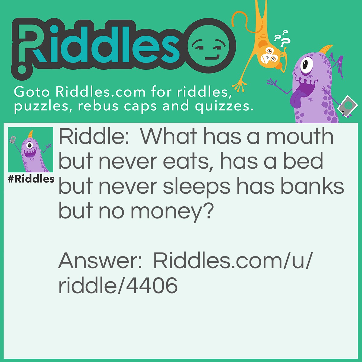 Riddle: What has a mouth but never eats, has a bed but never sleeps has banks but no money? Answer: A river.