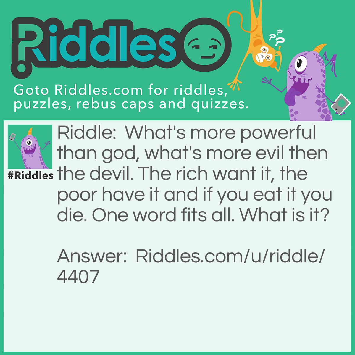 Riddle: What's more powerful than god, what's more evil then the devil. The rich want it, the poor have it and if you eat it you die. One word fits all. What is it? Answer: Nothing.