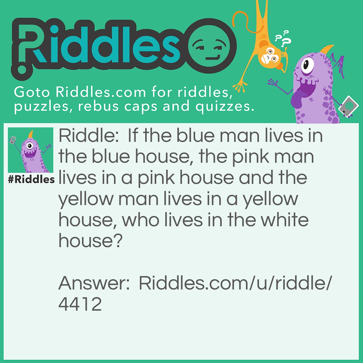 Riddle: If the blue man lives in the blue house, the pink man lives in a pink house and the yellow man lives in a yellow house, who lives in the white house? Answer: The president.