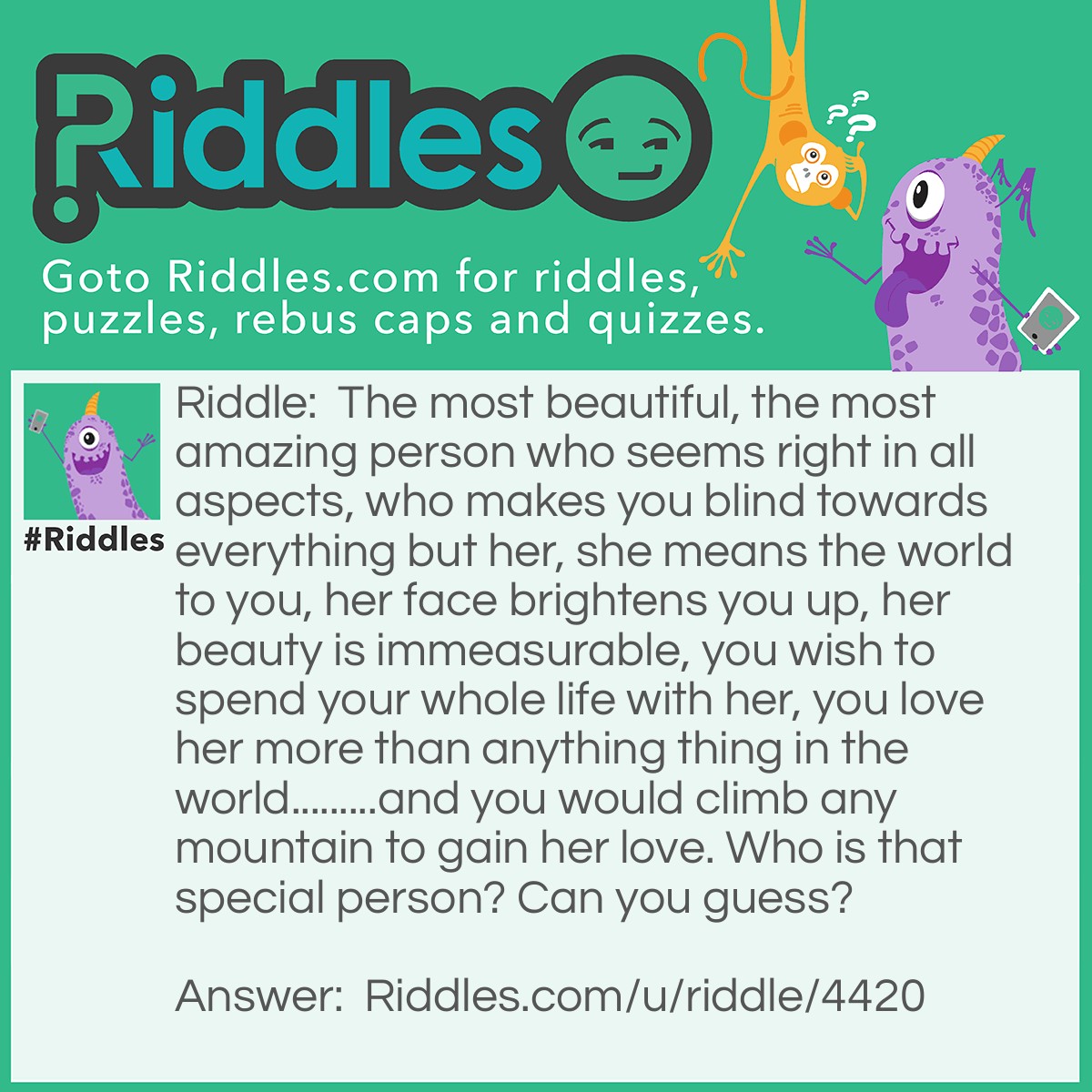 Riddle: The most beautiful, the most amazing person who seems right in all aspects, who makes you blind towards everything but her, she means the world to you, her face brightens you up, her beauty is immeasurable, you wish to spend your whole life with her, you love her more than anything thing in the world.........and you would climb any mountain to gain her love. Who is that special person? Can you guess? Answer: Your 'Crush'.