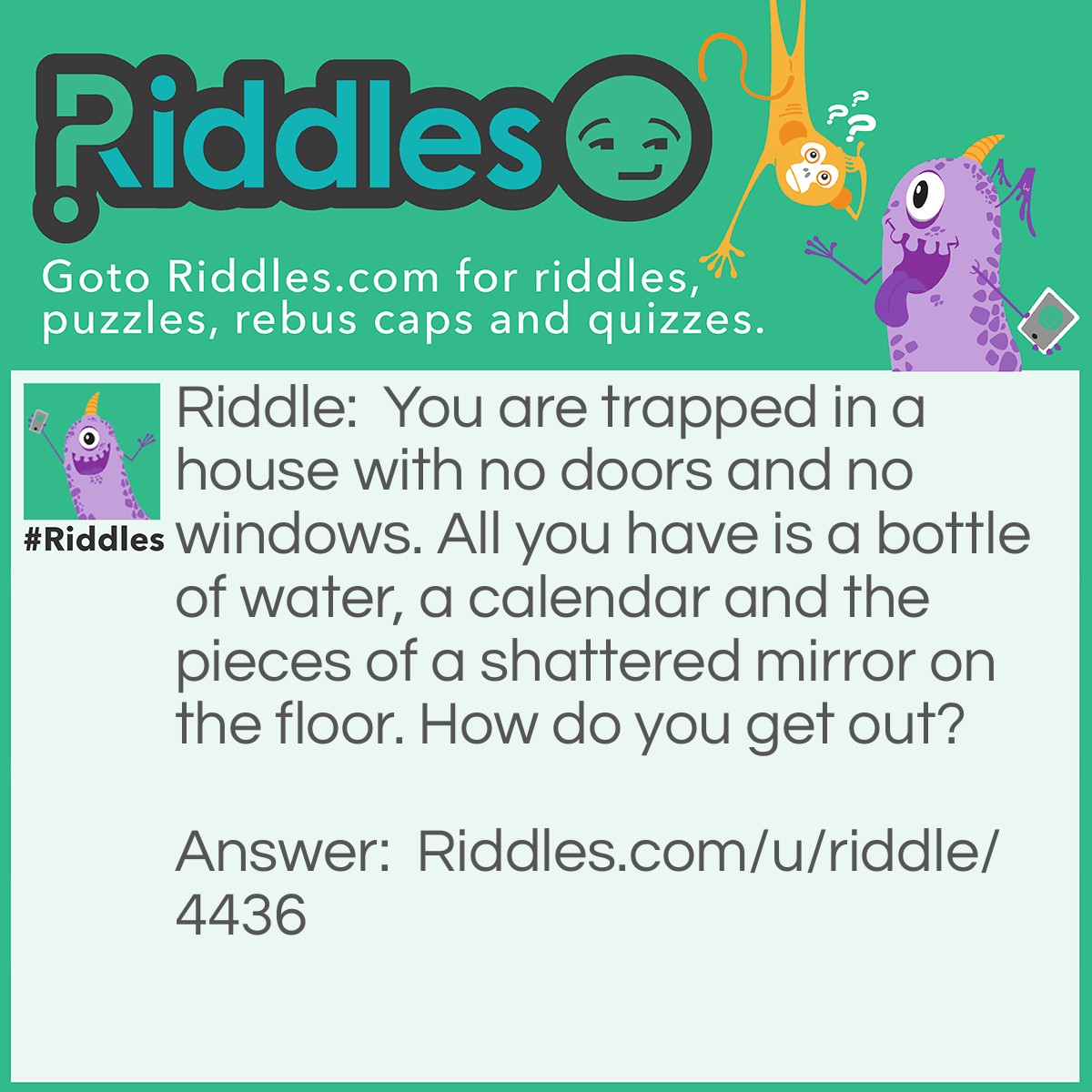 Riddle: You are trapped in a house with no doors and no windows. All you have is a bottle of water, a calendar and the pieces of a shattered mirror on the floor. How do you get out? Answer: To survive while your are piecing the mirror together, you eat the dates from the calendar and drink from the water. Then you look into the mirror to see what you saw, then use the saw to cut through the wall.