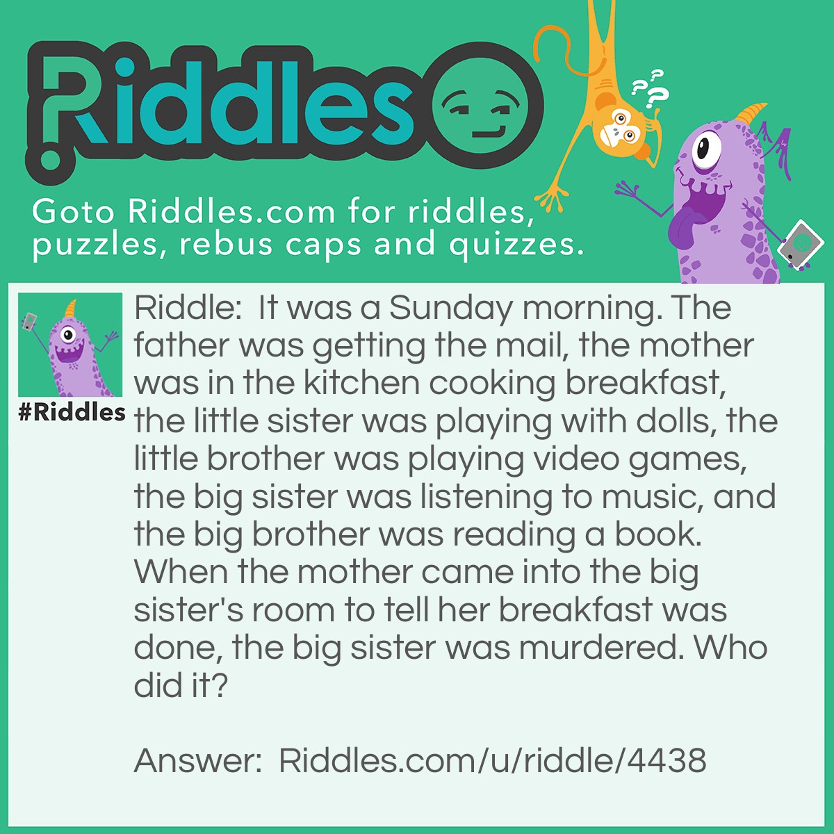 Riddle: It was a Sunday morning. The father was getting the mail, the mother was in the kitchen cooking breakfast, the little sister was playing with dolls, the little brother was playing video games, the big sister was listening to music, and the big brother was reading a book. When the mother came into the big sister's room to tell her breakfast was done, the big sister was murdered. Who did it? Answer: The father.