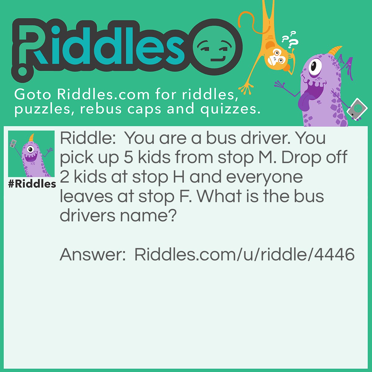 Riddle: You are a bus driver. You pick up 5 kids from stop M. Drop off 2 kids at stop H and everyone leaves at stop F. What is the bus drivers name? Answer: The name of the bus driver is your name because YOU are the bus driver! :)
