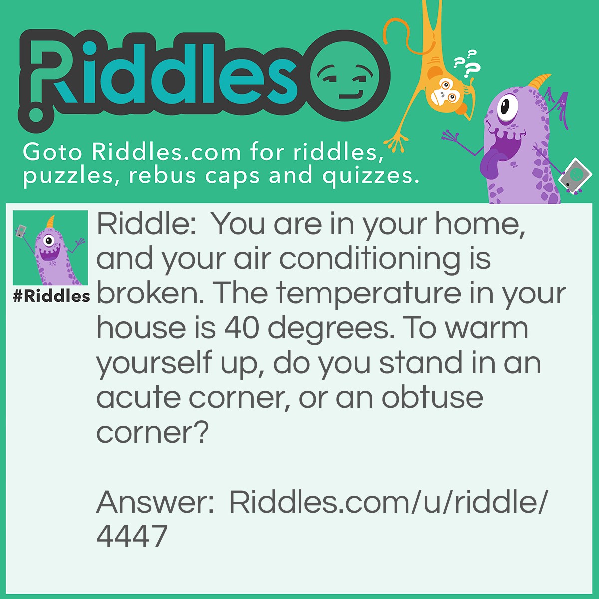 Riddle: You are in your home, and your air conditioning is broken. The temperature in your house is 40 degrees. To warm yourself up, do you stand in an acute corner, or an obtuse corner? Answer: An obtuse angle because it will be at least 91 degrees.