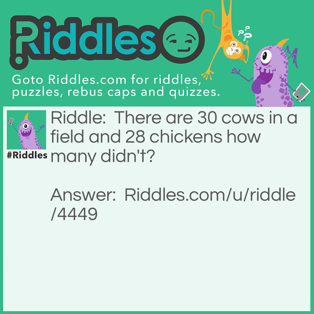 Riddle: There are 30 cows in a field and 28 chickens how many didn't? Answer: 10, because 20 cows ate chickens, so if you subtract 20 from 30 you get 10!
