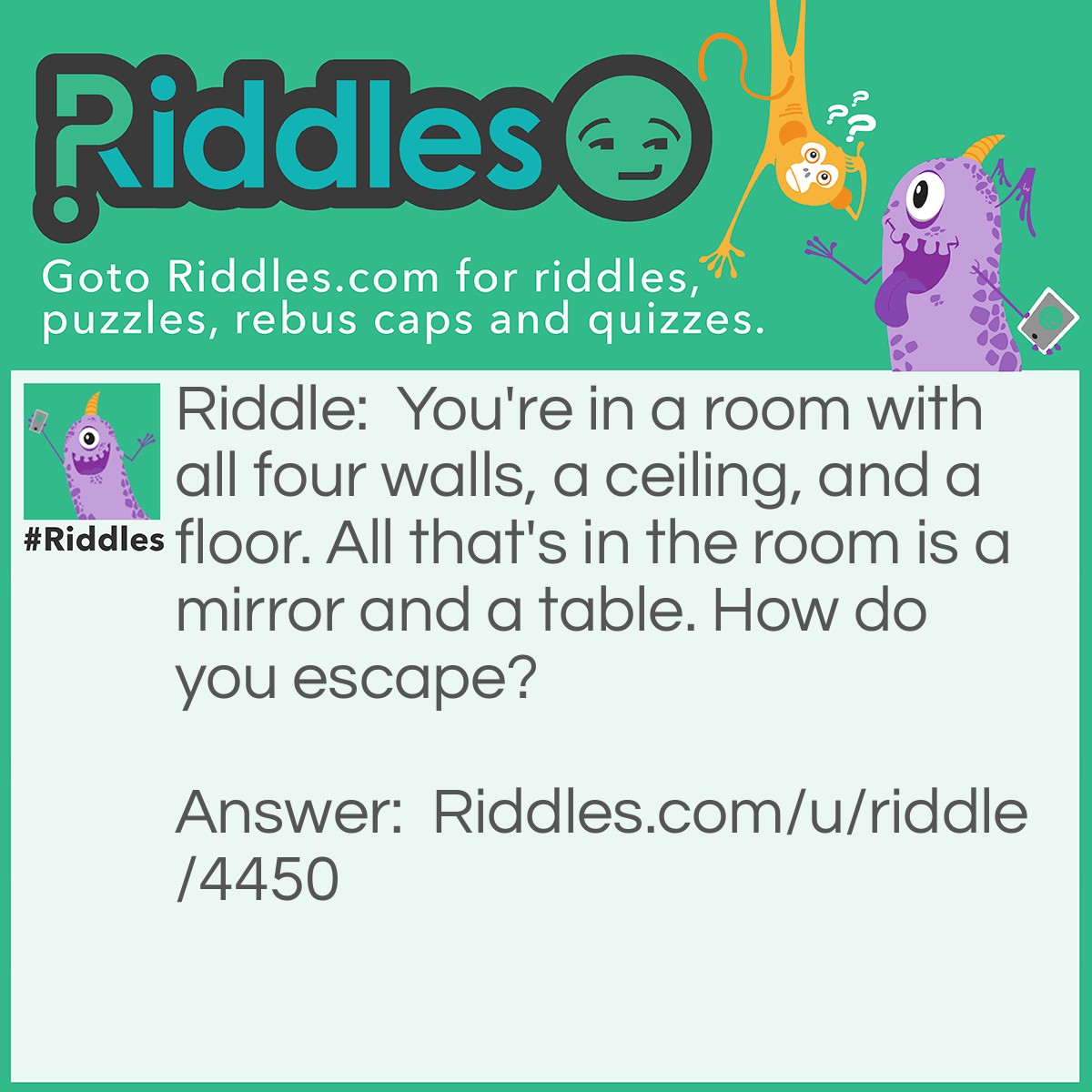Riddle: You're in a room with all four walls, a ceiling, and a floor. All that's in the room is a mirror and a table. How do you escape? Answer: You look in the mirror you saw what you saw, you take the saw and saw through the table, the tables in half, two halves make a whole, you climb through the hole and try to scream for help, your voice is to horse, you climb on the horse and ride away. XD
