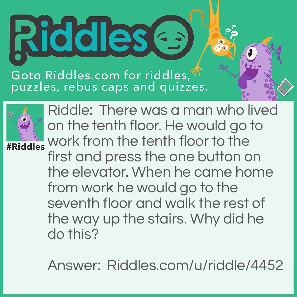Riddle: There was a man who lived on the tenth floor. He would go to work from the tenth floor to the first and press the one button on the elevator. When he came home from work he would go to the seventh floor and walk the rest of the way up the stairs. Why did he do this? Answer: He was to short to press the tenth floor button. >:))))))))))