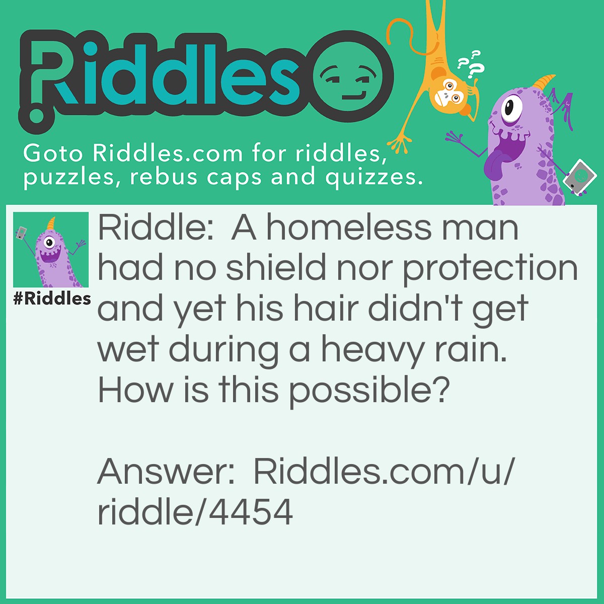 Riddle: A homeless man had no shield nor protection and yet his hair didn't get wet during a heavy rain. How is this possible? Answer: The man is bald!
