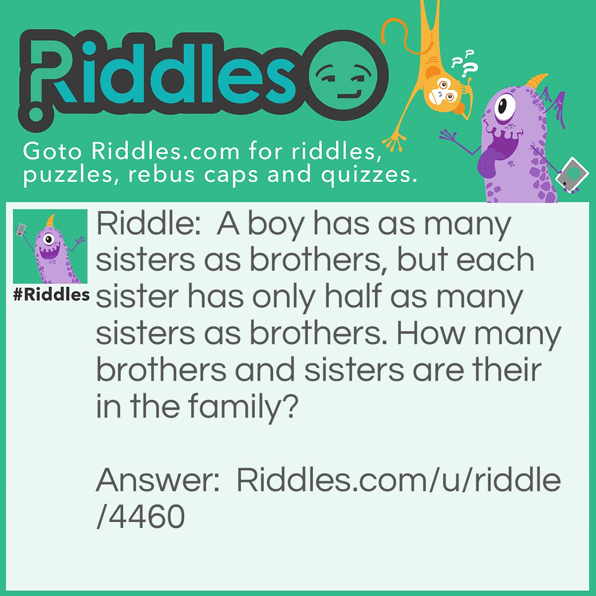 Riddle: A boy has as many sisters as brothers, but each sister has only half as many sisters as brothers. How many brothers and sisters are their in the family? Answer: 4 Brothers & 3 Sisters.
