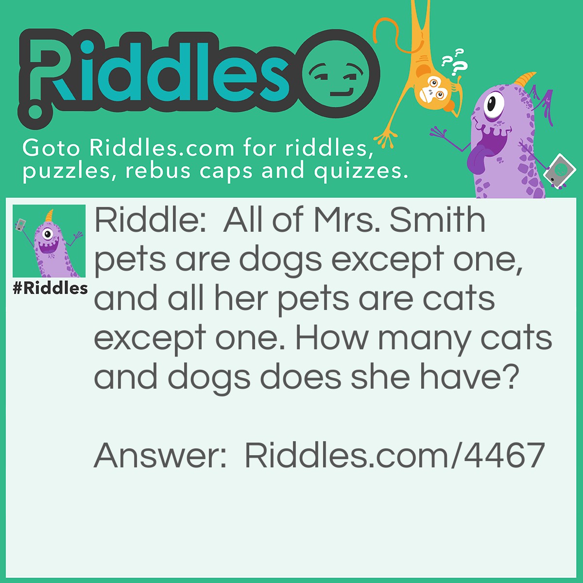 Riddle: All of Mrs. Smith's pets are dogs except one, and all her pets are cats except one. How many cats and dogs does she have? Answer: Mrs. Smith has one cat and one dog.