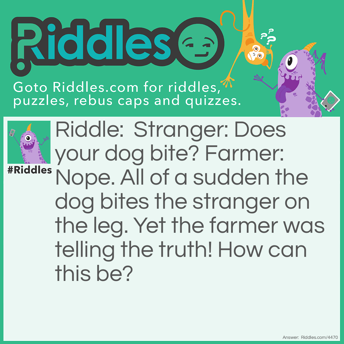 Riddle: Stranger: Does your dog bite?
Farmer: Nope.
All of a sudden the dog bites the stranger on the leg. Yet the farmer was telling the truth! How can this be? Answer: It was not the farmers dog!  hahahaha