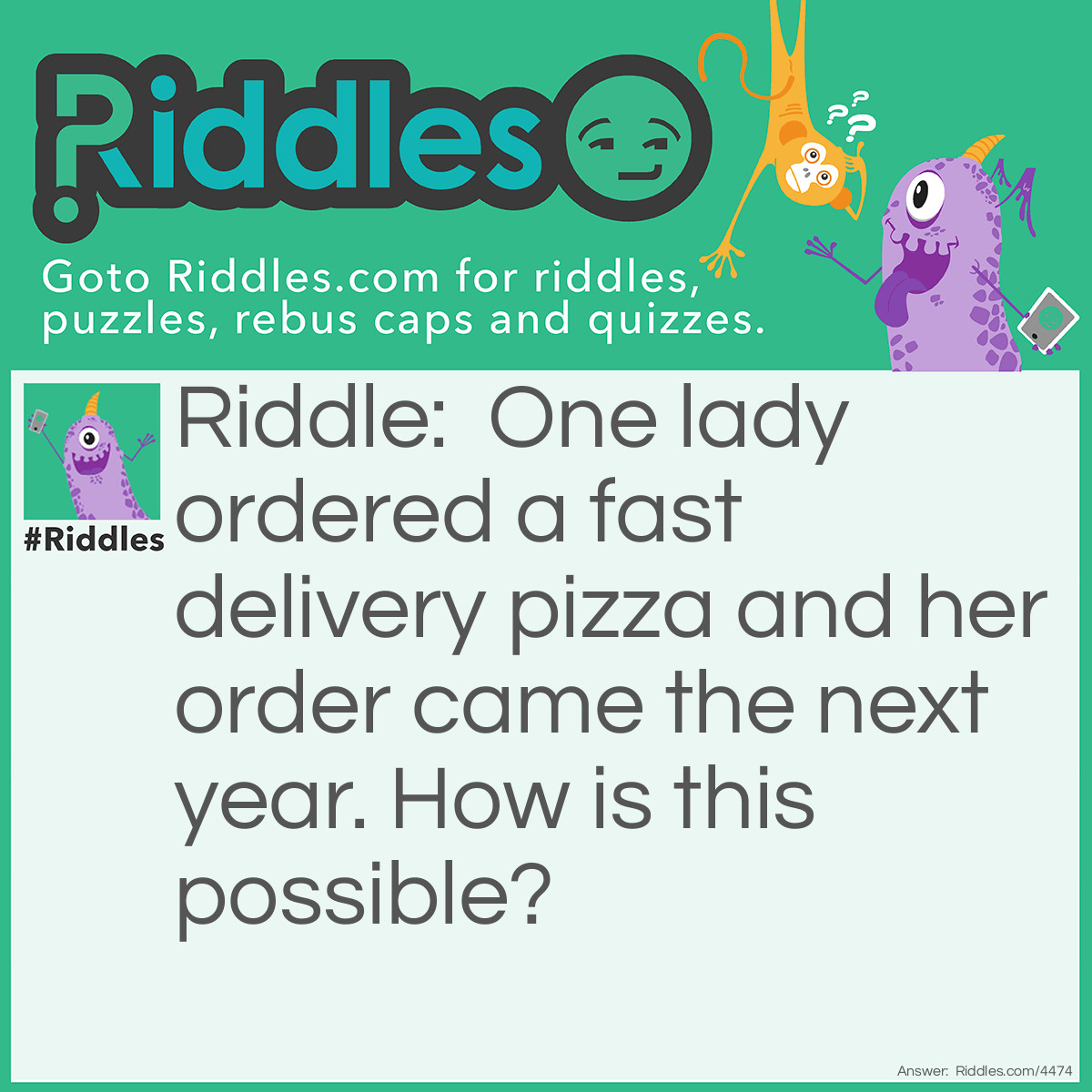 Riddle: One lady ordered a fast delivery pizza and her order came the next year. How is this possible? Answer: She ordered the pizza for New Year's Day.