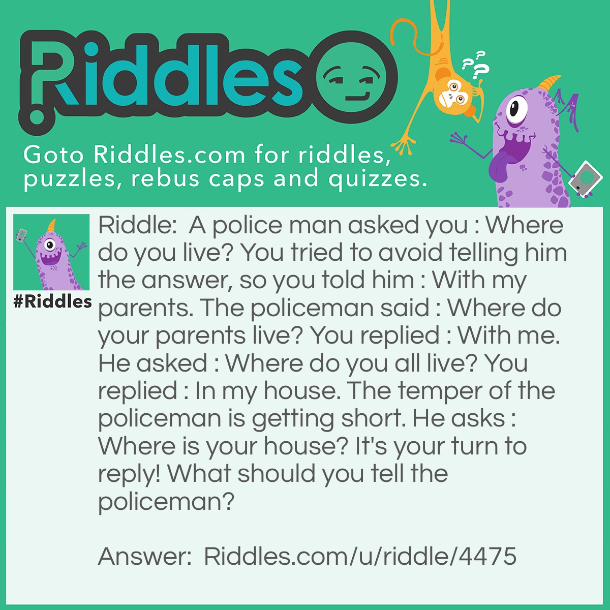 Riddle: A police man asked you : Where do you live? You tried to avoid telling him the answer, so you told him : With my parents. The policeman said : Where do your parents live? You replied : With me. He asked : Where do you all live? You replied : In my house. The temper of the policeman is getting short. He asks : Where is your house? It's your turn to reply! What should you tell the policeman? Answer: My house is next to my neighbors house.