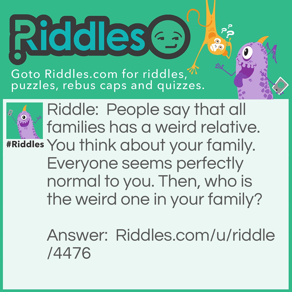 Riddle: People say that all families has a weird relative. You think about your family. Everyone seems perfectly normal to you. Then, who is the weird one in your family? Answer: If no one else in your family is weird, then maybe YOU are the one!