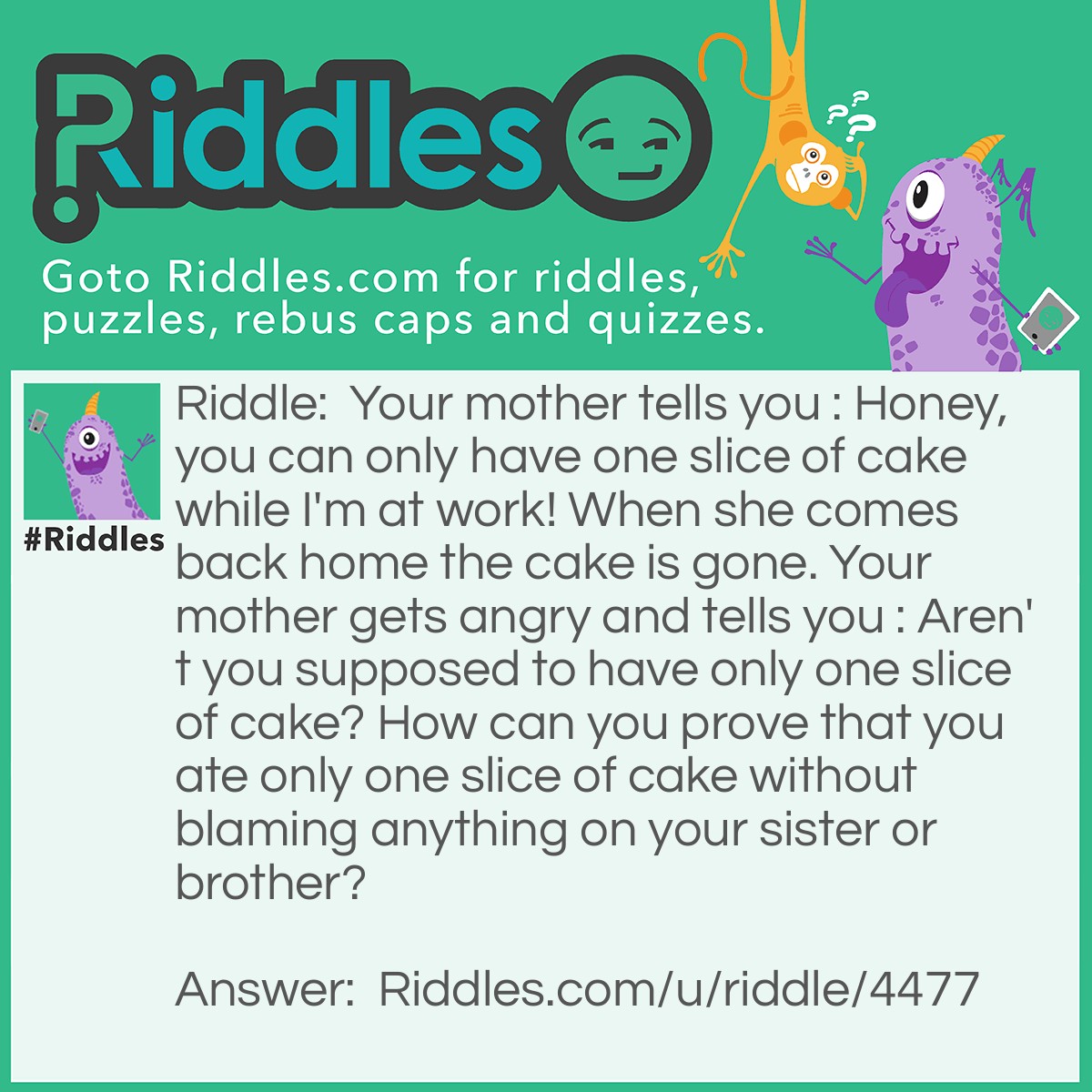 Riddle: Your mother tells you : Honey, you can only have one slice of cake while I'm at work! When she comes back home the cake is gone. Your mother gets angry and tells you : Aren't you supposed to have only one slice of cake? How can you prove that you ate only one slice of cake without blaming anything on your sister or brother? Answer: You can tell your mother : Technically, if you don't slice the cake and eat the whole thing with a fork, it counts like I only had one piece!