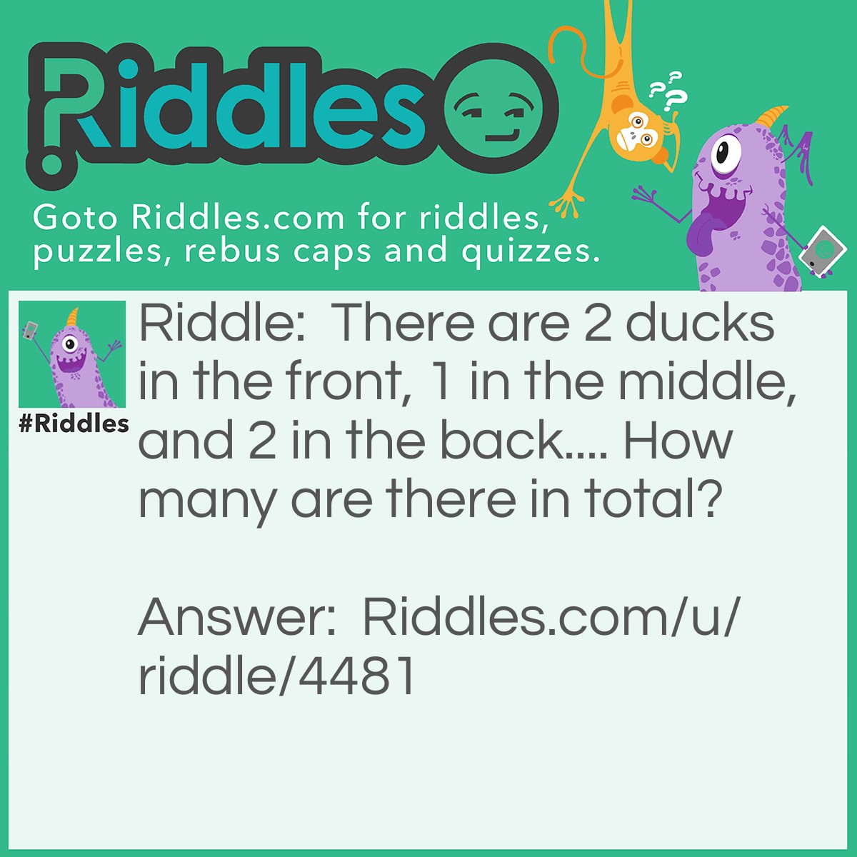 Riddle: There are 2 ducks in the front, 1 in the middle, and 2 in the back.... How many are there in total? Answer: There are 3, 2 rows, 1 in the front one in the back one in the middle.