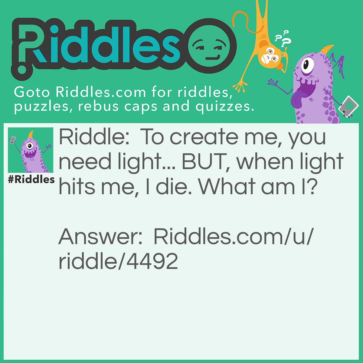 Riddle: To create me, you need light but when light hits me, I die. What am I? Answer: A shadow.