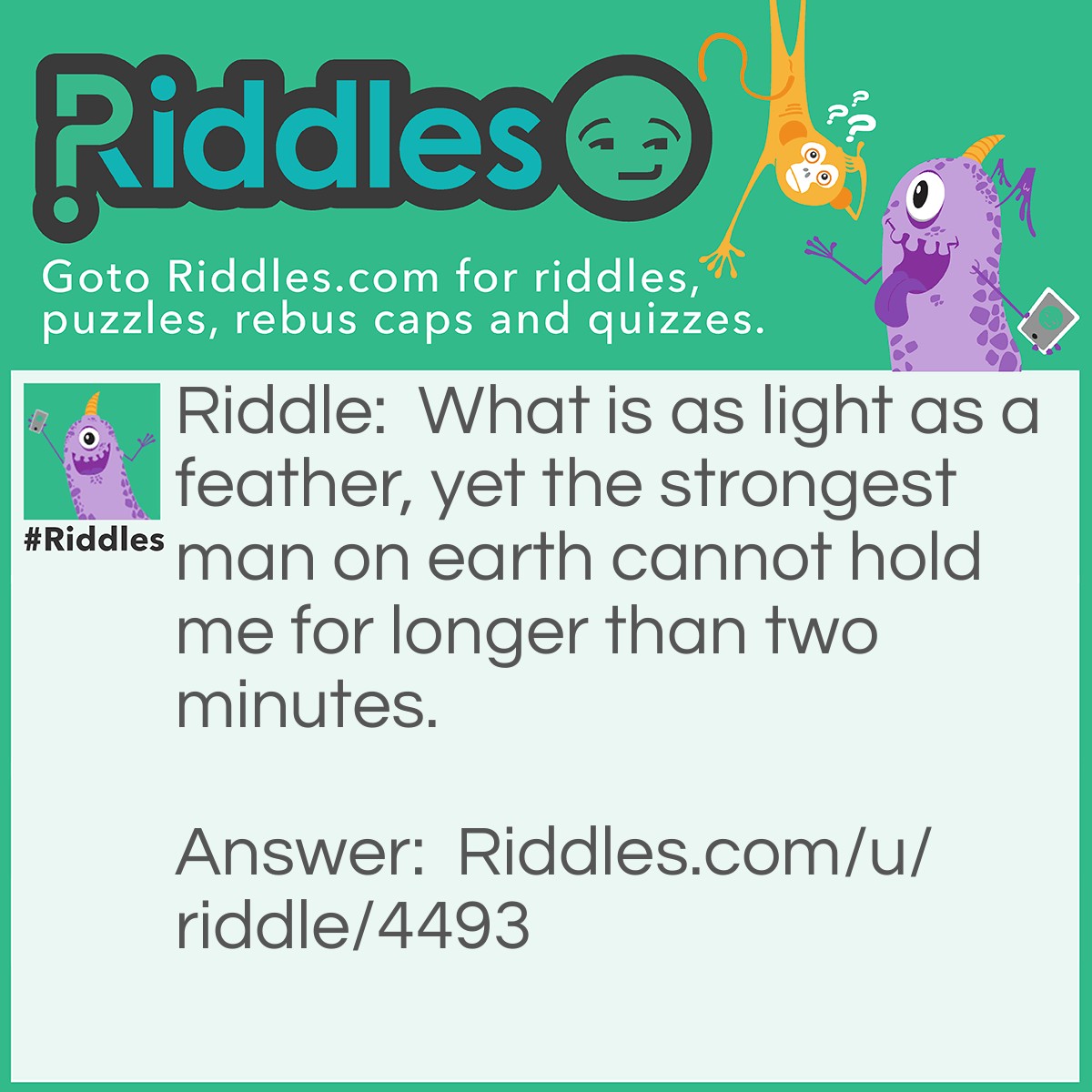 Riddle: What is as light as a feather, yet the strongest man on earth cannot hold me for longer than two minutes. Answer: Your breath.