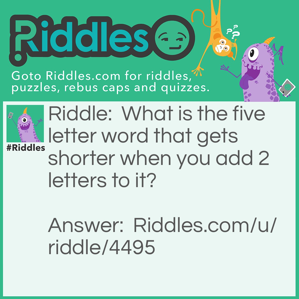 Riddle: What is the five letter word that gets shorter when you add 2 letters to it? Answer: The word is 'short'.